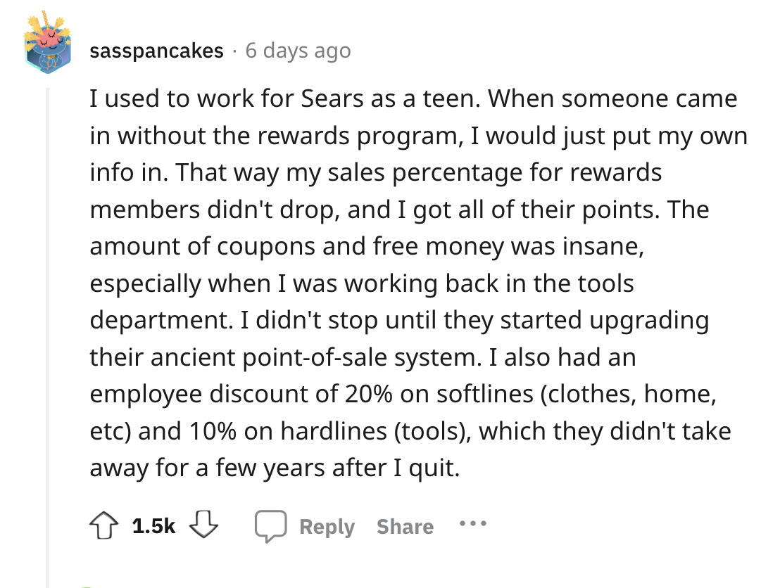 angle - sasspancakes 6 days ago I used to work for Sears as a teen. When someone came in without the rewards program, I would just put my own info in. That way my sales percentage for rewards members didn't drop, and I got all of their points. The amount 